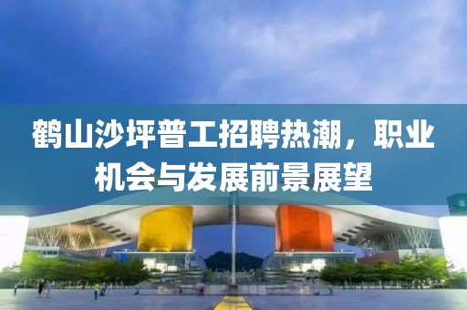 鹤山沙坪普工招聘热潮，职业机会与发展前景展望