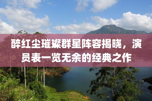 醉红尘璀璨群星阵容揭晓，演员表一览无余的经典之作