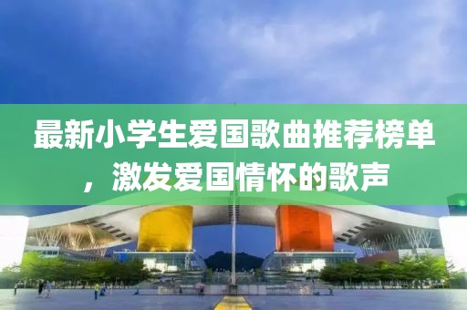 最新小学生爱国歌曲推荐榜单，激发爱国情怀的歌声