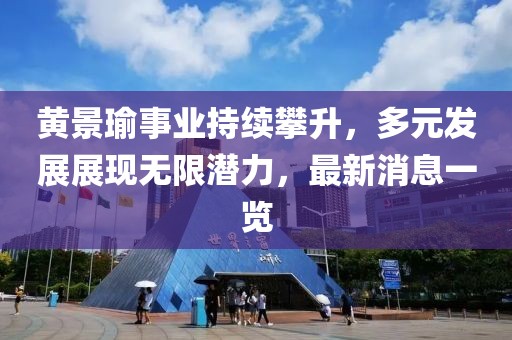 黄景瑜事业持续攀升，多元发展展现无限潜力，最新消息一览