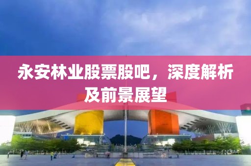 永安林业股票股吧，深度解析及前景展望