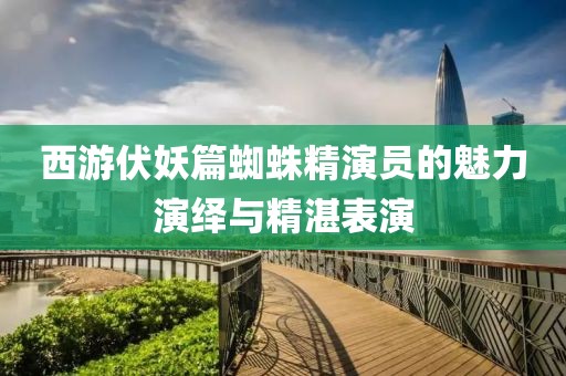 西游伏妖篇蜘蛛精演员的魅力演绎与精湛表演