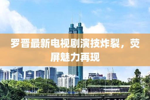 罗晋最新电视剧演技炸裂，荧屏魅力再现