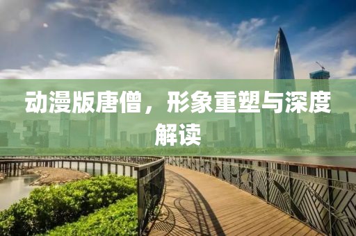 动漫版唐僧，形象重塑与深度解读