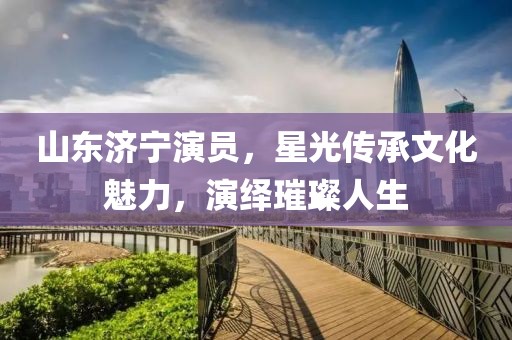 山东济宁演员，星光传承文化魅力，演绎璀璨人生