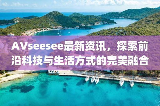 AVseesee最新资讯，探索前沿科技与生活方式的完美融合