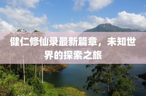 健仁修仙录最新篇章，未知世界的探索之旅