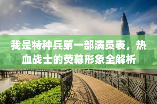 我是特种兵第一部演员表，热血战士的荧幕形象全解析