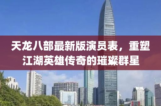 天龙八部最新版演员表，重塑江湖英雄传奇的璀璨群星