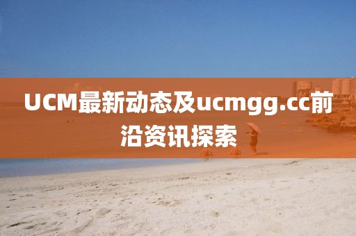 UCM最新动态及ucmgg.cc前沿资讯探索