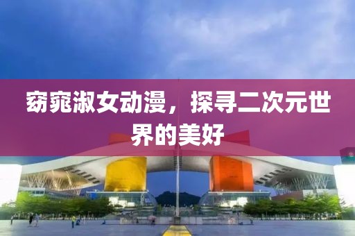 窈窕淑女动漫，探寻二次元世界的美好