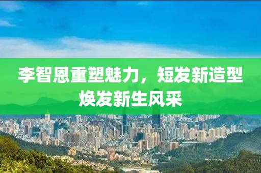 李智恩重塑魅力，短发新造型焕发新生风采
