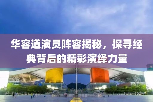 华容道演员阵容揭秘，探寻经典背后的精彩演绎力量