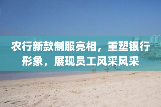 农行新款制服亮相，重塑银行形象，展现员工风采风采