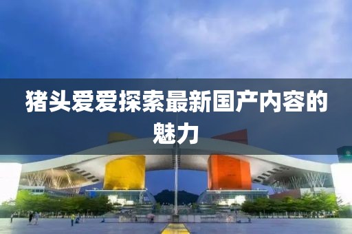 猪头爱爱探索最新国产内容的魅力