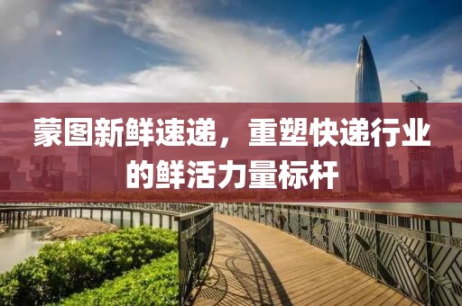 蒙图新鲜速递，重塑快递行业的鲜活力量标杆