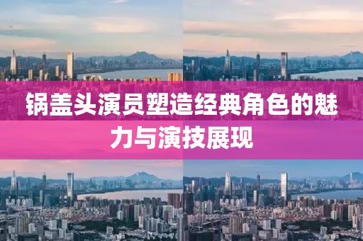锅盖头演员塑造经典角色的魅力与演技展现