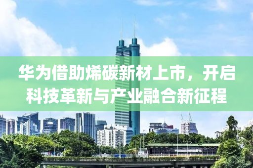 华为借助烯碳新材上市，开启科技革新与产业融合新征程