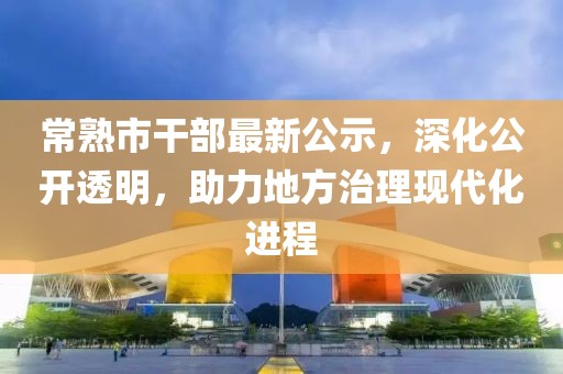 常熟市干部最新公示，深化公开透明，助力地方治理现代化进程