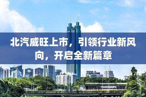 北汽威旺上市，引领行业新风向，开启全新篇章