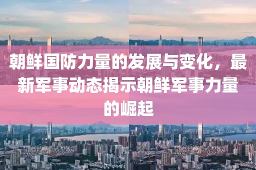 朝鲜国防力量的发展与变化，最新军事动态揭示朝鲜军事力量的崛起