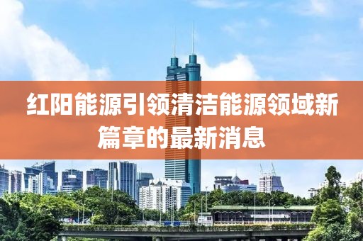 红阳能源引领清洁能源领域新篇章的最新消息