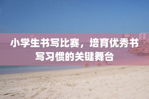 小学生书写比赛，培育优秀书写习惯的关键舞台
