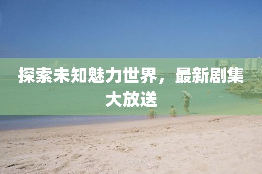 探索未知魅力世界，最新剧集大放送
