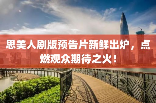 思美人剧版预告片新鲜出炉，点燃观众期待之火！