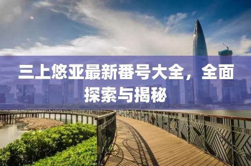 三上悠亚最新番号大全，全面探索与揭秘
