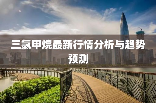 三氯甲烷最新行情分析与趋势预测