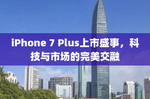 iPhone 7 Plus上市盛事，科技与市场的完美交融