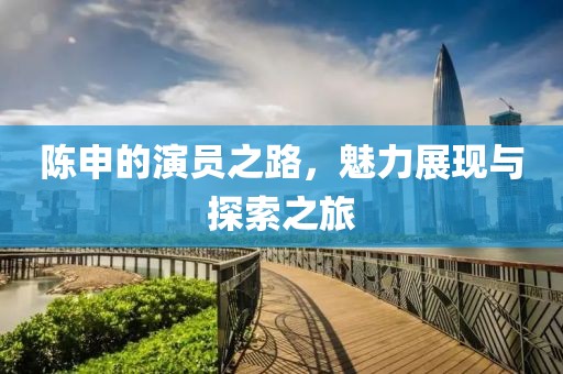 陈申的演员之路，魅力展现与探索之旅
