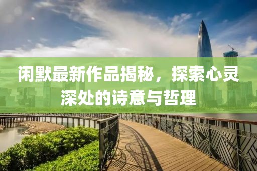 闲默最新作品揭秘，探索心灵深处的诗意与哲理