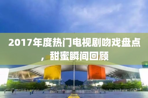 2017年度热门电视剧吻戏盘点，甜蜜瞬间回顾