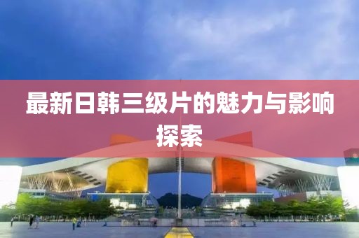 最新日韩三级片的魅力与影响探索