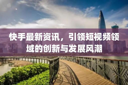 快手最新资讯，引领短视频领域的创新与发展风潮