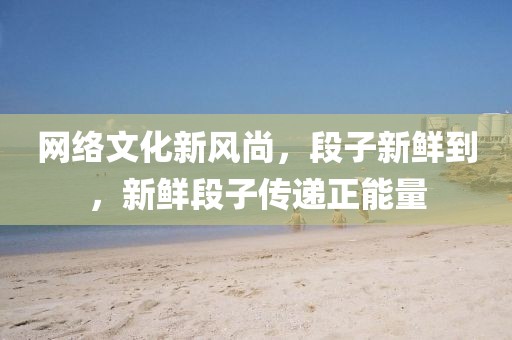 网络文化新风尚，段子新鲜到，新鲜段子传递正能量