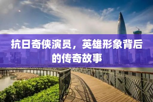 抗日奇侠演员，英雄形象背后的传奇故事