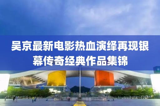 吴京最新电影热血演绎再现银幕传奇经典作品集锦