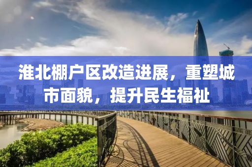 淮北棚户区改造进展，重塑城市面貌，提升民生福祉