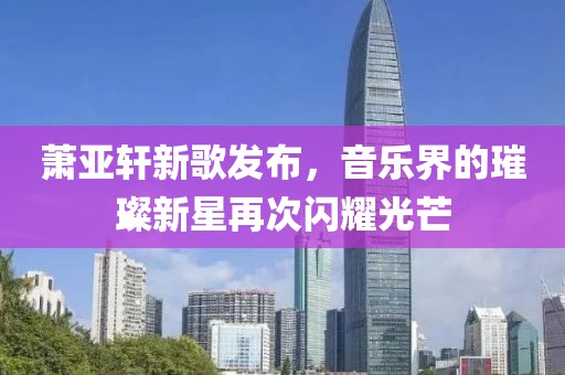萧亚轩新歌发布，音乐界的璀璨新星再次闪耀光芒