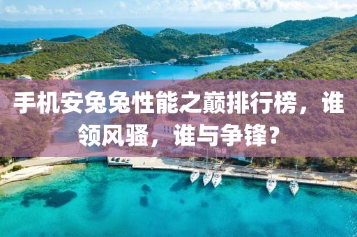 手机安兔兔性能之巅排行榜，谁领风骚，谁与争锋？