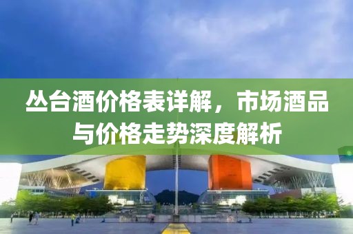 丛台酒价格表详解，市场酒品与价格走势深度解析