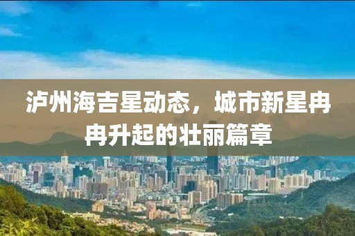泸州海吉星动态，城市新星冉冉升起的壮丽篇章