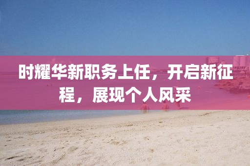时耀华新职务上任，开启新征程，展现个人风采