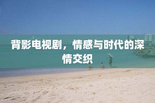 背影电视剧，情感与时代的深情交织