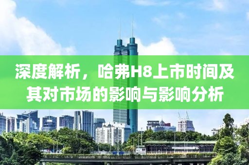 深度解析，哈弗H8上市时间及其对市场的影响与影响分析