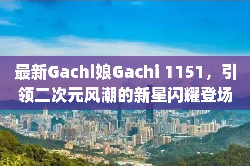 最新Gachi娘Gachi 1151，引领二次元风潮的新星闪耀登场