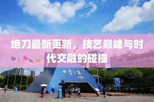 绝刀最新更新，技艺巅峰与时代交融的碰撞